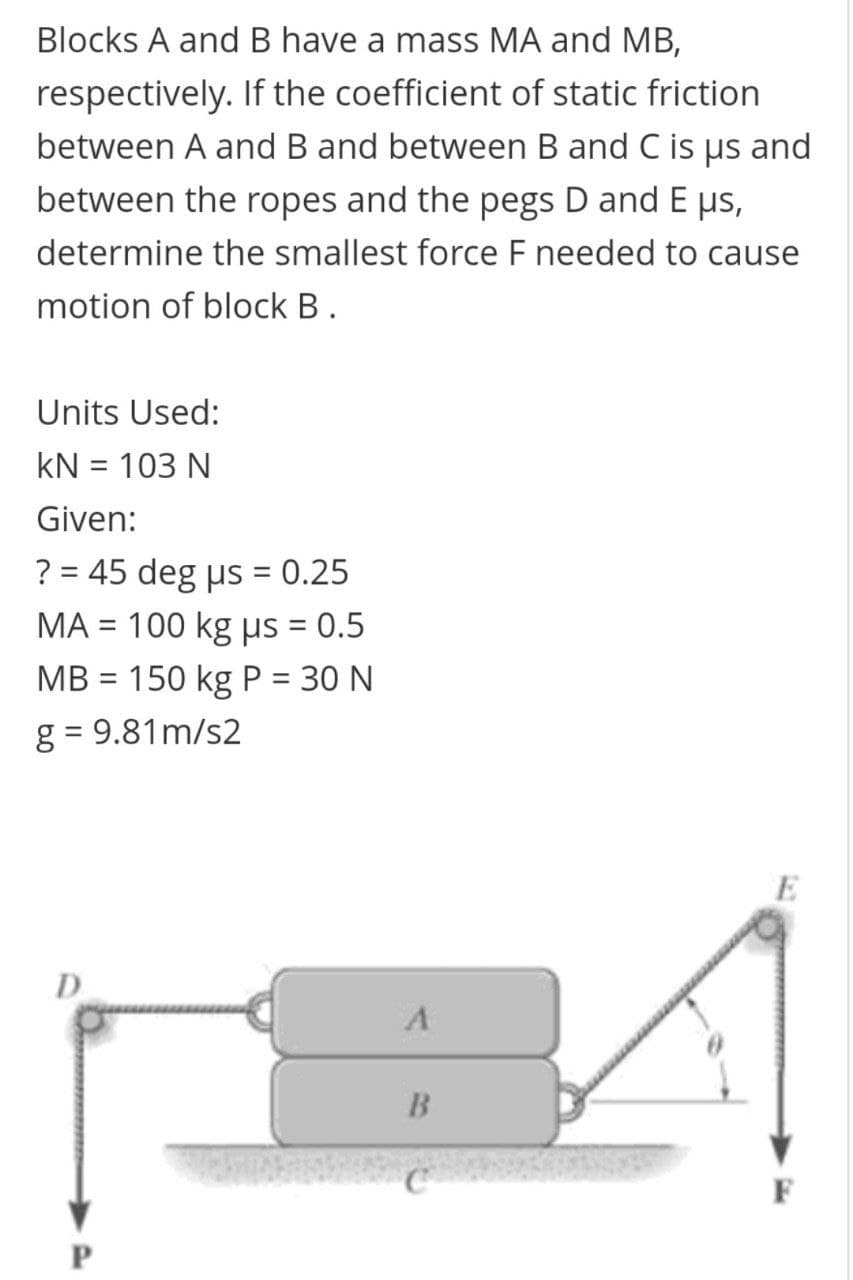 Blocks A and B have a mass MA and MB,
respectively. If the coefficient of static friction
between A and B and between B and C is us and
between the ropes and the pegs D and E ps,
determine the smallest force F needed to cause
motion of block B.
Units Used:
kN = 103 N
Given:
? = 45 deg us = 0.25
%3D
ΜA- 100 kg μs - 0.5
%3D
MB = 150 kg P = 30 N
g = 9.81m/s2
D
F
