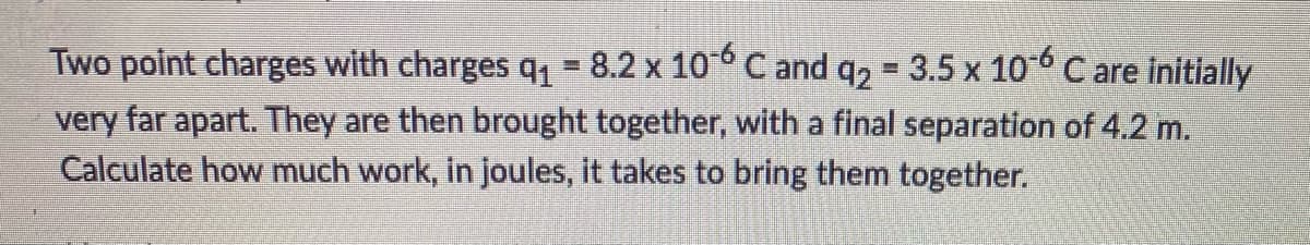 Two point charges with charges q₁ = 8.2 x 10-6 C and q₂ = 3.5 x 10-6 C are initially
very far apart. They are then brought together, with a final separation of 4.2 m.
Calculate how much work, in joules, it takes to bring them together.