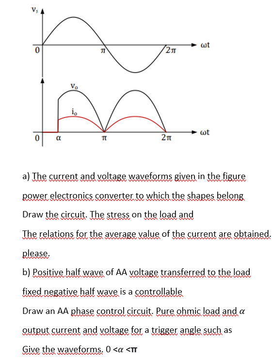 wt
/2
Vo
io
wt
a) The current and voltage waveforms given in the figure
www
power electronics converter to which the shapes belong
Draw the circuit. The stress on the load and
The relations for the average value of the current are obtained.
please,
b) Positive half wave of AA voltage transferred to the load
m
fixed negative half wave is a controllable
Draw an AA phase control circuit. Pure ohmic load and a
output current and voltage for a trigger angle such as
m
Give the waveforms. 0 <a <T

