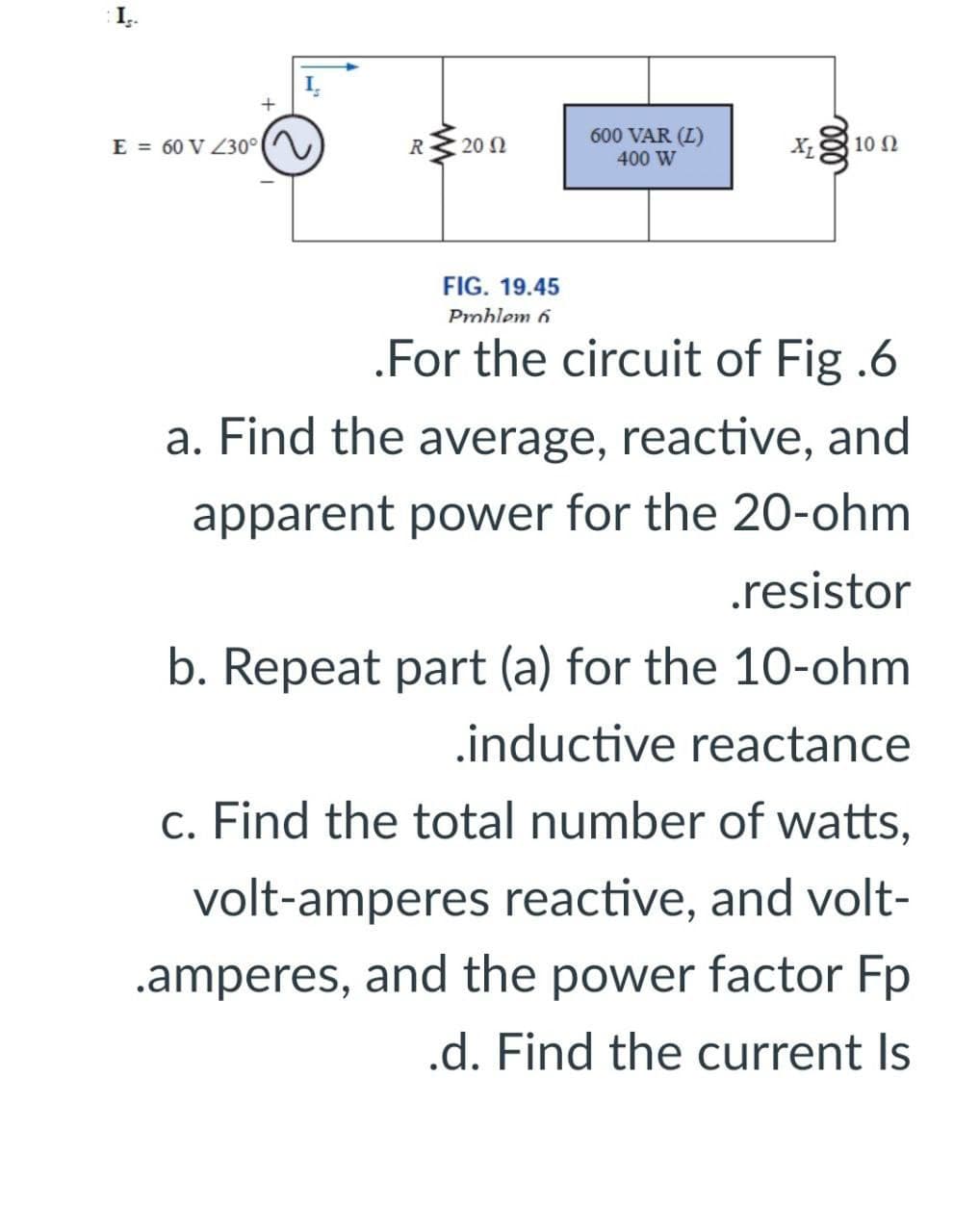 :I₂.
+
E = 60 V 230° (^~
R
20 Ω
600 VAR (L)
400 W
XL
ell
| 10 Ω
FIG. 19.45
Problem 6
.For the circuit of Fig.6
a. Find the average, reactive, and
apparent power for the 20-ohm
.resistor
b. Repeat part (a) for the 10-ohm
.inductive reactance
c. Find the total number of watts,
volt-amperes reactive, and volt-
.amperes, and the power factor Fp
.d. Find the current Is