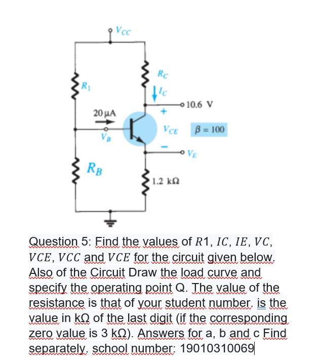 Vcc
RC
R1
o 10.6 V
20μΑ
VCE
B = 100
VE
RB
1.2 kN
Question 5: Find the values of R1, IC, IE, VC,
VCE, VCC andVCE for the circuit given below.
Also of the Circuit Draw the load curve and
specify the operating point Q. The value of the
resistance is that of your student number. is the
value in kQ of the last digit (if the corresponding
zero value is 3 kQ). Answers for a, b and c Find
separately, school number: 19010310069
www
wwww
