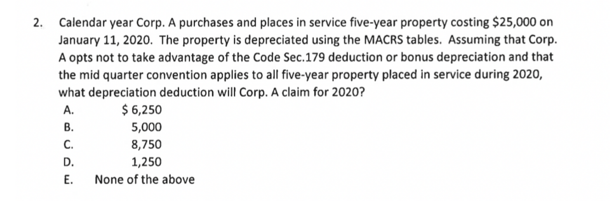 2. Calendar year Corp. A purchases and places in service five-year property costing $25,000 on
January 11, 2020. The property is depreciated using the MACRS tables. Assuming that Corp.
A opts not to take advantage of the Code Sec.179 deduction or bonus depreciation and that
the mid quarter convention applies to all five-year property placed in service during 2020,
what depreciation deduction will Corp. A claim for 2020?
А.
$ 6,250
В.
5,000
С.
8,750
D.
1,250
Е.
None of the above
