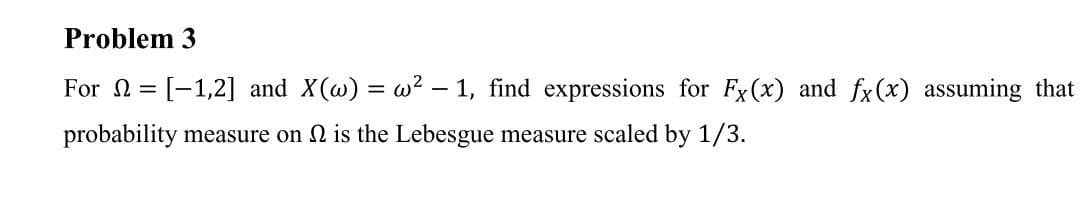 Problem 3
For = [-1,2] and X(@) = w? - 1, find expressions for Fx(x) and fx(x) assuming that
probability measure on 2 is the Lebesgue measure scaled by 1/3.
