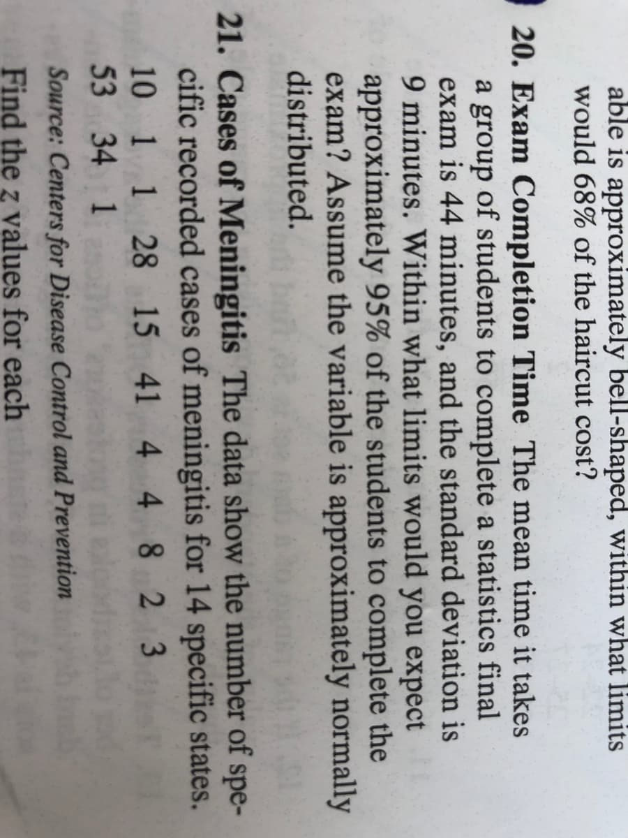 able is approximately bell-shaped, within what limits
would 68% of the haircut cost?
20. Exam Completion Time The mean time it takes
a group of students to complete a statistics final
exam is 44 minutes, and the standard deviation is
9 minutes. Within what limits would you expect
approximately 95% of the students to complete the
exam? Assume the variable is approximately normally
distributed.
21. Cases of Meningitis The data show the number of spe-
cific recorded cases of meningitis for 14 specific states.
10 1 1 28 15 41 4 4 8 2 3
53 34 1
Source: Centers for Disease Control and Prevention
Find the z values for each
