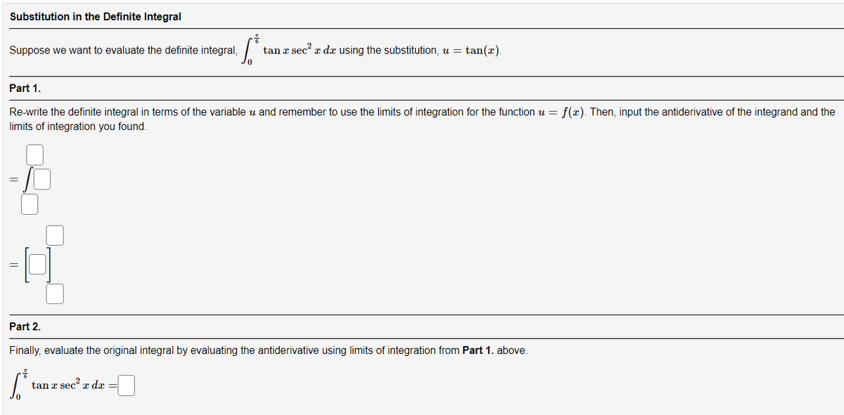 Substitution in the Definite Integral
Suppose we want to evaluate the definite integral,
tan a sec a da using the substitution, u = tan(x).
Part 1.
Re-write the definite integral in terms of the variable u and remember to use the limits of integration for the function u = f(x). Then, input the antiderivative of the integrand and the
limits of integration you found.
Part 2.
Finally, evaluate the original integral by evaluating the antiderivative using limits of integration from Part 1. above.
tan z sec x dx =
