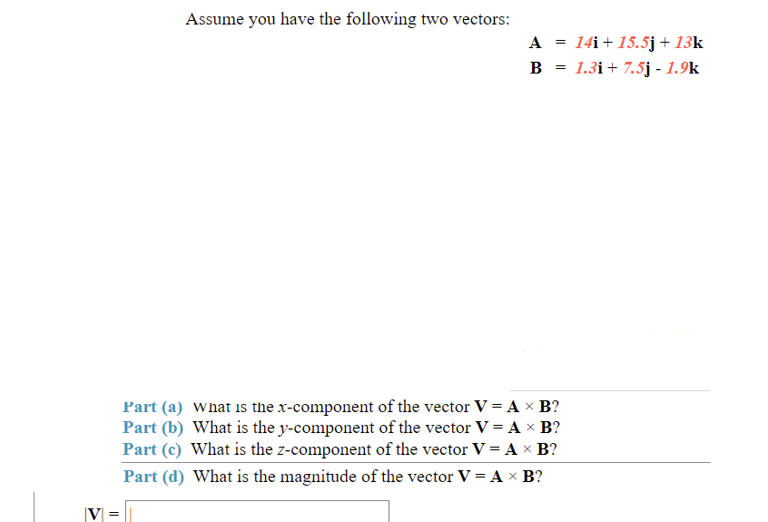 Assume you have the following two vectors:
A = 14i+ 15.5j + 13k
B = 1.3i+ 7.5j - 1.9k
Part (a) what is the x-component of the vector V = A x B?
Part (b) What is the y-component of the vector V = A × B?
Part (c) What is the z-component of the vector V = A × B?
Part (d) What is the magnitude of the vector V = A x B?
V =
