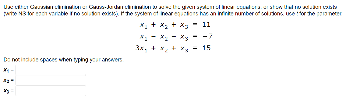 Use either Gaussian elimination or Gauss-Jordan elimination to solve the given system of linear equations, or show that no solution exists
(write NS for each variable if no solution exists). If the system of linear equations has an infinite number of solutions, use t for the parameter.
X₁ + X₂ + x3 = 11
X₁
3x1
Do not include spaces when typing your answers.
X1 =
X2 =
X3 =
X₂ X3 = -7
+ x₂ + x3 = 15