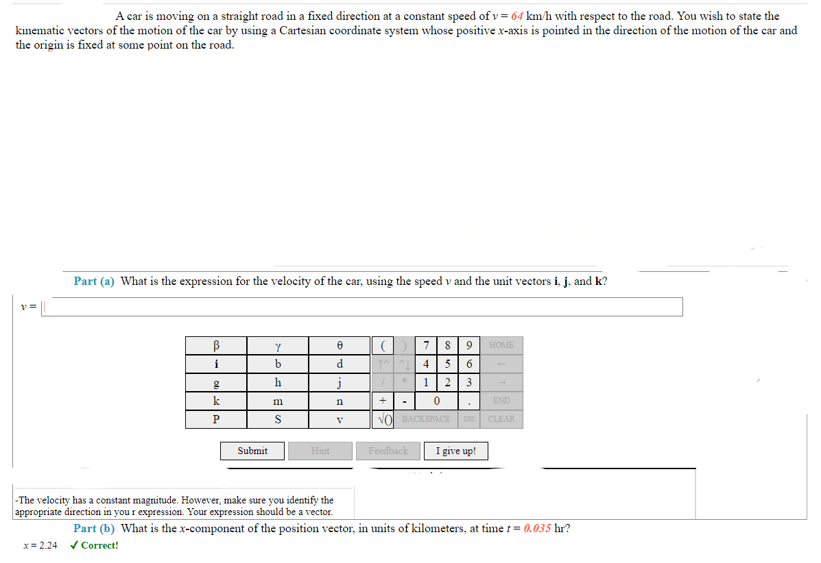 A car is moving on a straight road in a fixed direction at a constant speed of v = 64 km/h with respect to the road. You wish to state the
kinematic vectors of the motion of the car by using a Cartesian coordinate system whose positive x-axis is pointed in the direction of the motion of the car and
the origin is fixed at some point on the road.
V =
Part (a) What is the expression for the velocity of the car, using the speed v and the unit vectors i, j, and k?
x = 2.24
В
i
g
k
P
Submit
Y
b
h
m
S
Hint
-The velocity has a constant magnitude. However, make sure you identify the
appropriate direction in your expression. Your expression should be a vector.
0
d
J
n
V
^^^^
7
4 5
2
8 9
6
3
Feedback
HOME
+ -
0
END
VO BACKSPACE DEL CLEAR
I give up!
←
Part (b) What is the x-component of the position vector, in units of kilometers, at time t = 0.035 hr?
✓ Correct!