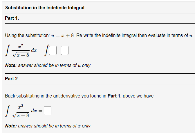 Substitution in the Indefinite Integral
Part 1.
Using the substitution: u = x + 8. Re-write the indefinite integral then evaluate in terms of u.
dx =
Vx + 8
Note: answer should be in terms of u only
Part 2.
Back substituting in the antiderivative you found in Part 1. above we have
dx =
x + 8
Note: answer should be in terms of x only
