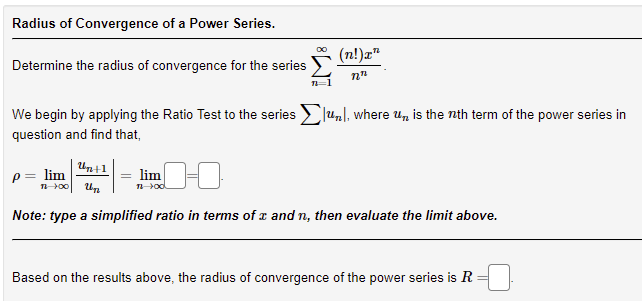 Radius of Convergence of a Power Series.
Determine the radius of convergence for the series
(n!)x"
nn
We begin by applying the Ratio Test to the series Σun, where un is the nth term of the power series in
question and find that,
Un+1
P = lim
11-00 Un
nod
Note: type a simplified ratio in terms of x and n, then evaluate the limit above.
Based on the results above, the radius of convergence of the power series is R