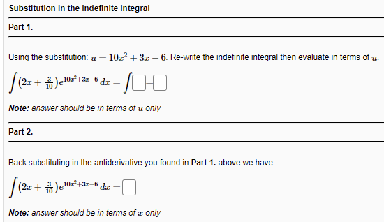 Substitution in the Indefinite Integral
Part 1.
Using the substitution: u =
10z? + 3x – 6. Re-write the indefinite integral then evaluate in terms of u.
(2x + )e10z²+3z-6 dæ
Note: answer should be in terms of u only
Part 2.
Back substituting in the antiderivative you found in Part 1. above we have
(2x + )e10z²+3z-6 dæ
Note: answer should be in terms of x only

