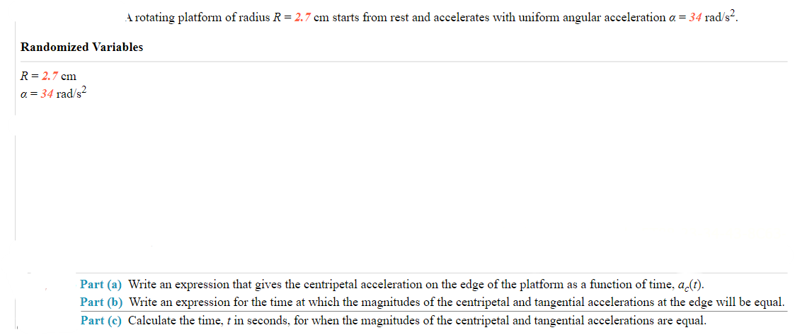 A rotating platform of radius R = 2.7 cm starts from rest and accelerates with uniform angular acceleration a = 34 rad/s².
Randomized Variables
R=2.7 cm
a = 34 rad/s²
Part (a) Write an expression that gives the centripetal acceleration on the edge of the platform as a function of time, ac(t).
Part (b) Write an expression for the time at which the magnitudes of the centripetal and tangential accelerations at the edge will be equal.
Part (c) Calculate the time, t in seconds, for when the magnitudes of the centripetal and tangential accelerations are equal.