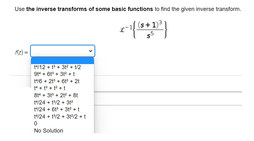 Use the inverse transforms of some basic functions to find the given inverse transform.
(s+1)³
$5
f(t) =
t4/12 +1³ + 3t² + t/2
9t4 + 6t³ + 3t² + t
t4/6 + 2t³ + 6t² + 2t
t4 +1³ + 1² + t
8t4 + 3t³ + 2t² + 8t
t4/24 + 1³/2 + 3t²
t4/24 + 6t³ + 3t² + t
t4/24 + 1³/2 + 3t²/2 + t
0
No Solution
x-1(3