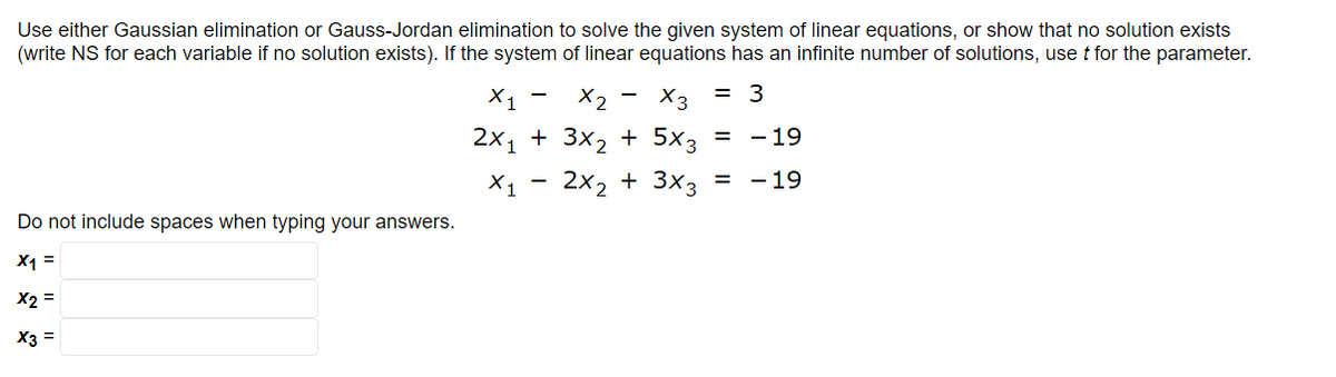 Use either Gaussian elimination or Gauss-Jordan elimination to solve the given system of linear equations, or show that no solution exists
(write NS for each variable if no solution exists). If the system of linear equations has an infinite number of solutions, use t for the parameter.
= 3
Do not include spaces when typing your answers.
x1 =
x2 =
X3 =
X3
X1 X2
2x₁ + 3x₂ + 5x3 =
X1 2x₂ + 3x3
-
-
=
-19
- 19