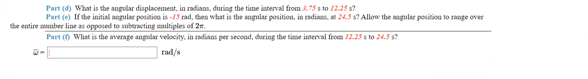 Part (d) What is the angular displacement, in radians, during the time interval from 3.75 s to 12.25 s?
Part (e) If the initial angular position is -15 rad, then what is the angular position, in radians, at 24.5 s? Allow the angular position to range over
the entire number line as opposed to subtracting multiples of 27.
Part (f) What is the average angular velocity, in radians per second, during the time interval from 12.25 s to 24.5 s?
w =
rad/s
