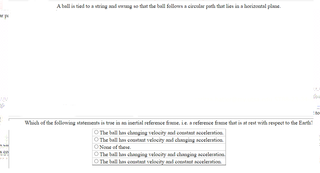 A ball is tied to a string and swung so that the ball follows a circular path that lies in a horizontal plane.
Which of the following statements is true in an inertial reference frame, i.e. a reference frame that is at rest with respect to the Earth?
O The ball has changing velocity and constant acceleration.
O The ball has constant velocity and changing acceleration.
O None of these.
O The ball has changing velocity and changing acceleration.
O The ball has constant velocity and constant acceleration.
000000000000