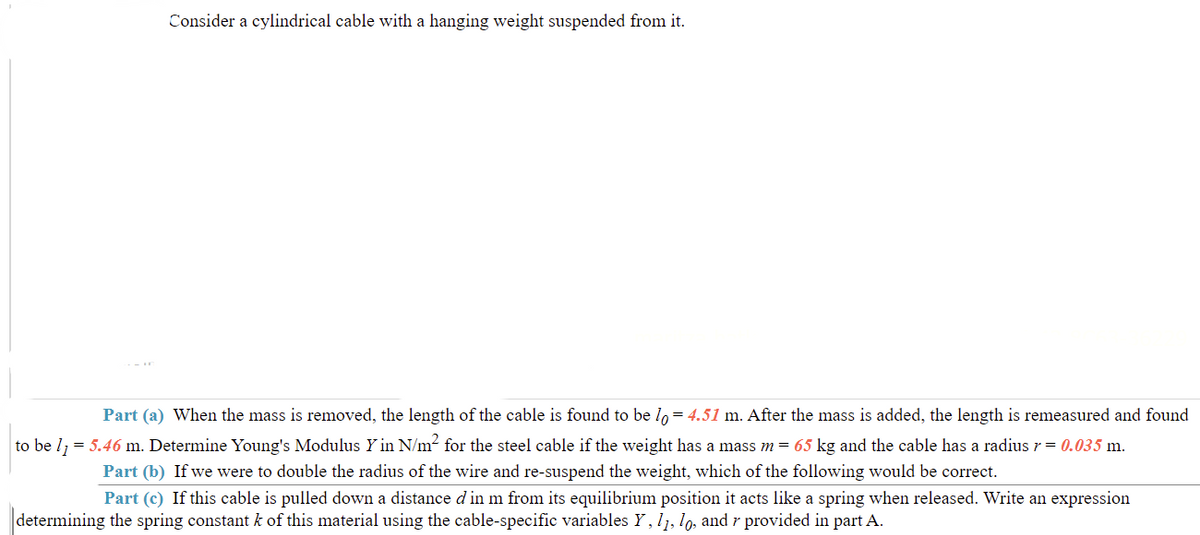 Consider a cylindrical cable with a hanging weight suspended from it.
Part (a) When the mass is removed, the length of the cable is found to be lo= 4.51 m. After the mass is added, the length is remeasured and found
to be l = 5.46 m. Determine Young's Modulus Y in N/m for the steel cable if the weight has a mass m = 65 kg and the cable has a radiusr = 0.035 m.
Part (b) If we were to double the radius of the wire and re-suspend the weight, which of the following would be correct.
Part (c) If this cable is pulled down a distance d in m from its equilibrium position it acts like a spring when released. Write an expression
determining the spring constant k of this material using the cable-specific variables Y, l1, lo, and r provided in part A.
