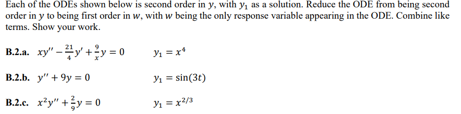 Each of the ODEs shown below is second order in y, with y₁ as a solution. Reduce the ODE from being second
order in y to being first order in w, with w being the only response variable appearing in the ODE. Combine like
terms. Show your work.
21
B.2.a. xy" - 2y + y = 0
B.2.b. y" +9y = 0
B.2.c. x²y" + ²y = 0
Y₁ = x4
Y₁ = sin(3t)
Y₁ = x²/3