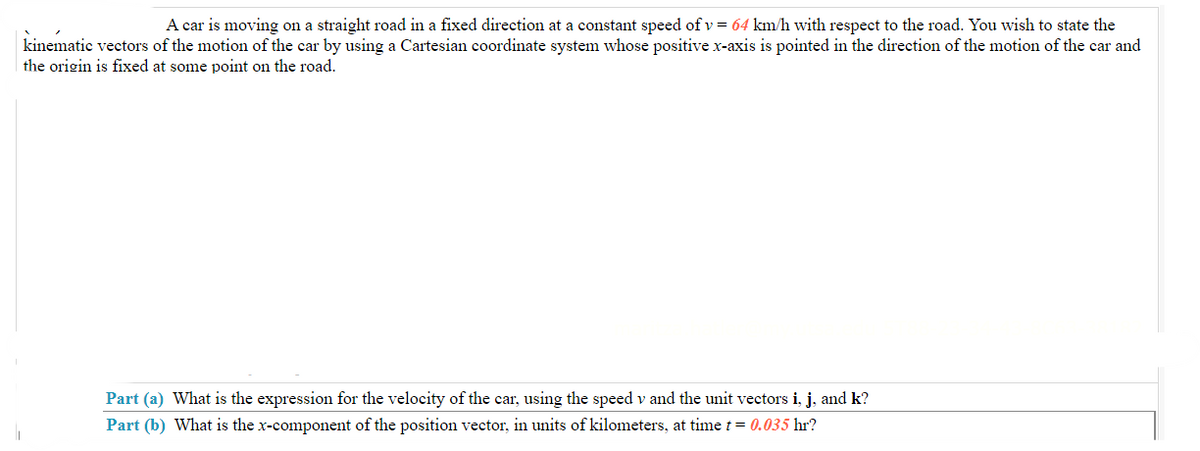 A car is moving on a straight road in a fixed direction at a constant speed of v = 64 km/h with respect to the road. You wish to state the
kinematic vectors of the motion of the car by using a Cartesian coordinate system whose positive x-axis is pointed in the direction of the motion of the car and
the origin is fixed at some point on the road.
Part (a) What is the expression for the velocity of the car, using the speed v and the unit vectors i, j, and k?
Part (b) What is the x-component of the position vector, in units of kilometers, at time t = 0.035 hr?