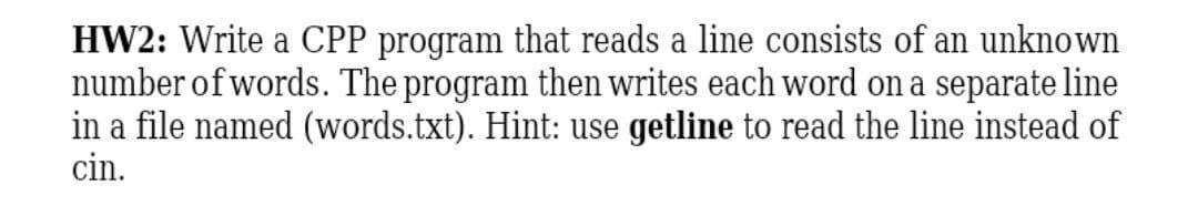 HW2: Write a CPP program that reads a line consists of an unknown
number of words. The program then writes each word on a separate line
in a file named (words.txt). Hint: use getline to read the line instead of
cin.
