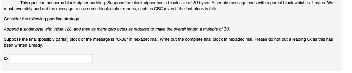This question concerns block cipher padding. Suppose the block cipher has a block size of 20 bytes. A certain message ends with a partial block which is 1 bytes. We
must reversibly pad out the message to use some block cipher modes, such as CBC (even if the last block is full).
Consider the following padding strategy.
Append a single byte with value 128, and then as many zero bytes as required to make the overall length a mulitiple of 20.
Suppose the final (possibly partial) block of the message is "Ox00" in hexadecimal. Write out the complete final block in hexadecimal. Please do not put a leading Ox as this has
been written already.
Ox
