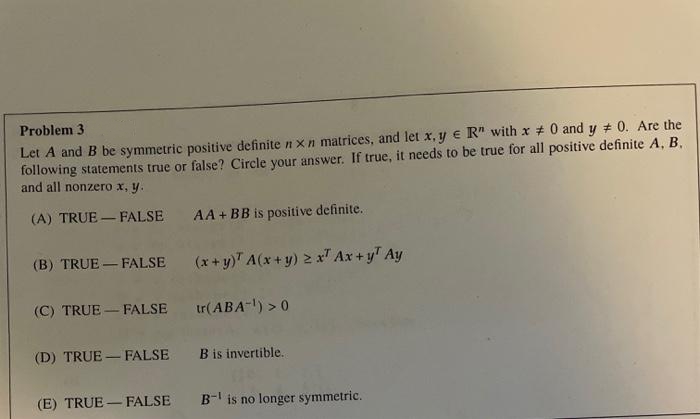 Problem 3
Let A and B be symmetric positive definite n x n matrices, and let x, y e R" with x # 0 and y # 0. Are the
following statements true or false? Circle your answer. If true, it needs to be true for all positive definite A, B,
and all nonzero x, y.
(A) TRUE – FALSE
AA+ BB is positive definite.
(B) TRUE – FALSE (x+y)" A(x + y) 2 x Ax + y" Ay
(C) TRUE - FALSE tr(ABA-l) > 0
(D) TRUE - FALSE
B is invertible.
(E) TRUE – FALSE
B- is no longer symmetric.
