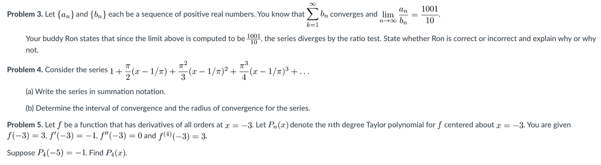 1001
An
Problem 3. Let {an}and {bn} each be a sequence of positive real numbers. You know that > bn converges and lim
n→o bn
10
k=1
Your buddy Ron states that since the limit above is computed to be 1001, the series diverges by the ratio test. State whether Ron is correct or incorrect and explain why or why
10
not.
Problem 4. Consider the series 1 +
(x – 1/T) +
(х —1/т)2 + "- (х — 1/т)3 — ...
3
(a) Write the series in summation notation.
(b) Determine the interval of convergence and the radius of convergence for the series.
Problem 5. Let f be a function that has derivatives of all orders at x = -3. Let Pn (x) denote the nth degree Taylor polynomial for f centered about x = -3. You are given
f(-3) = 3, f'(-3) = –1, f"(-3) = 0 and f(4)(–3) = 3.
Suppose P4(-5)
= -1. Find P4(x).
