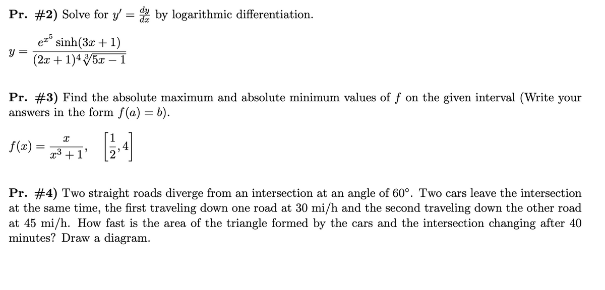 Pr. #2) Solve for y' = by logarithmic differentiation.
e sinh(3x + 1)
= h
(2x + 1)45x – 1
-
Pr. #3) Find the absolute maximum and absolute minimum values of f on the given interval (Write your
answers in the form f(a) = b).
f(x) =
x3 +1'
Pr. #4) Two straight roads diverge from an intersection at an angle of 60°. Two cars leave the intersection
at the same time, the first traveling down one road at 30 mi/h and the second traveling down the other road
at 45 mi/h. How fast is the area of the triangle formed by the cars and the intersection changing after 40
minutes? Draw a diagram.
