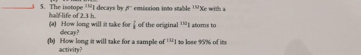 5. The isotope 1321 decays by B emission into stable 132Xe with a
half-life of 2.3 h.
(a) How long will it take for of the original 132I atoms to
decay?
(b) How long it will take for a sample of 1321 to lose 95% of its
activity?
