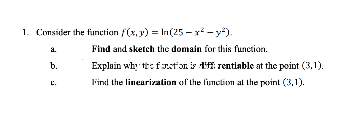 1. Consider the function f(x, y) = In(25 – x² – y²).
а.
Find and sketch the domain for this function.
b.
Explain why ths frstion is diff rentiable at the point (3,1).
с.
Find the linearization of the function at the point (3,1).
