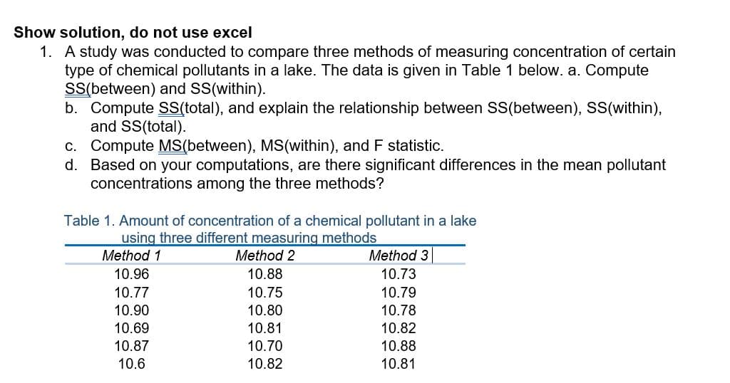 Show solution, do not use excel
1. A study was conducted to compare three methods of measuring concentration of certain
type of chemical pollutants in a lake. The data is given in Table 1 below. a. Compute
SS(between) and SS(within).
b. Compute SS(total), and explain the relationship between SS(between), SS(within),
and SS(total).
c. Compute MS(between), MS(within), and F statistic.
d. Based on your computations, are there significant differences in the mean pollutant
concentrations among the three methods?
Table 1. Amount of concentration of a chemical pollutant in a lake
using three different measuring methods
Method 1
Method 2
Method 3
10.96
10.88
10.73
10.75
10.80
10.77
10.79
10.90
10.78
10.82
10.69
10.81
10.87
10.70
10.88
10.6
10.82
10.81
