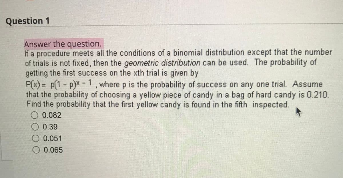 Question 1
Answer the question.
If a procedure meets all the conditions of a binomial distribution except that the number
of trials is not fixed, then the geometric distribution can be used. The probability of
getting the first success on the xth trial is given by
P(x) = p(1 - p)x -1, where p is the probability of success on any one trial. Assume
that the probability of choosing a yellow piece of candy in a bag of hard candy is 0.210.
Find the probability that the first yellow candy is found in the fifth inspected.
0.082
0.39
0.051
0.065