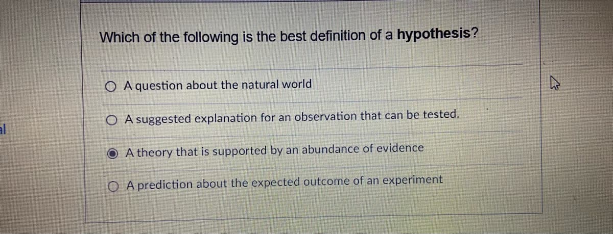 Which of the following is the best definition of a hypothesis?
A question about the natural world
O A suggested explanation for an observation that can be tested.
al
O A theory that is supported by an abundance of evidence
O A prediction about the expected outcome of an experiment
