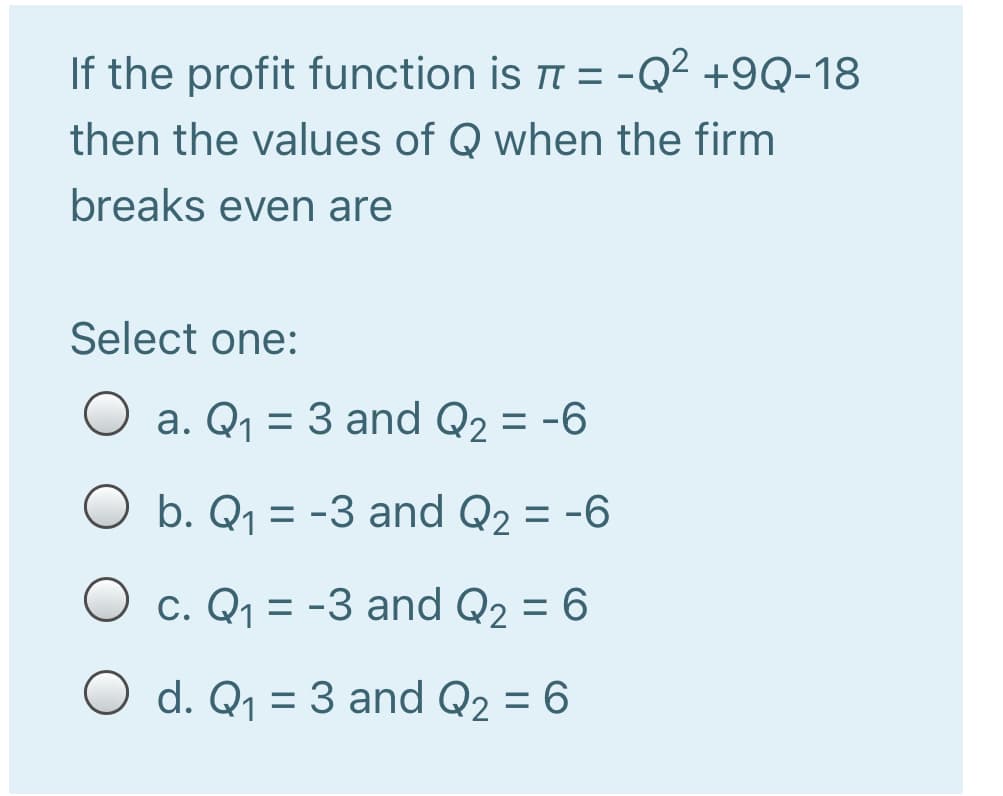If the profit function is = -Q² +9Q-18
then the values of Q when the firm
breaks even are
Select one:
O a. Q1 = 3 and Q2 = -6
%3D
%3D
O b. Q1 = -3 and Q2 = -6
O c. Q1 = -3 and Q2 = 6
%3D
O d. Q1 = 3 and Q2 = 6
