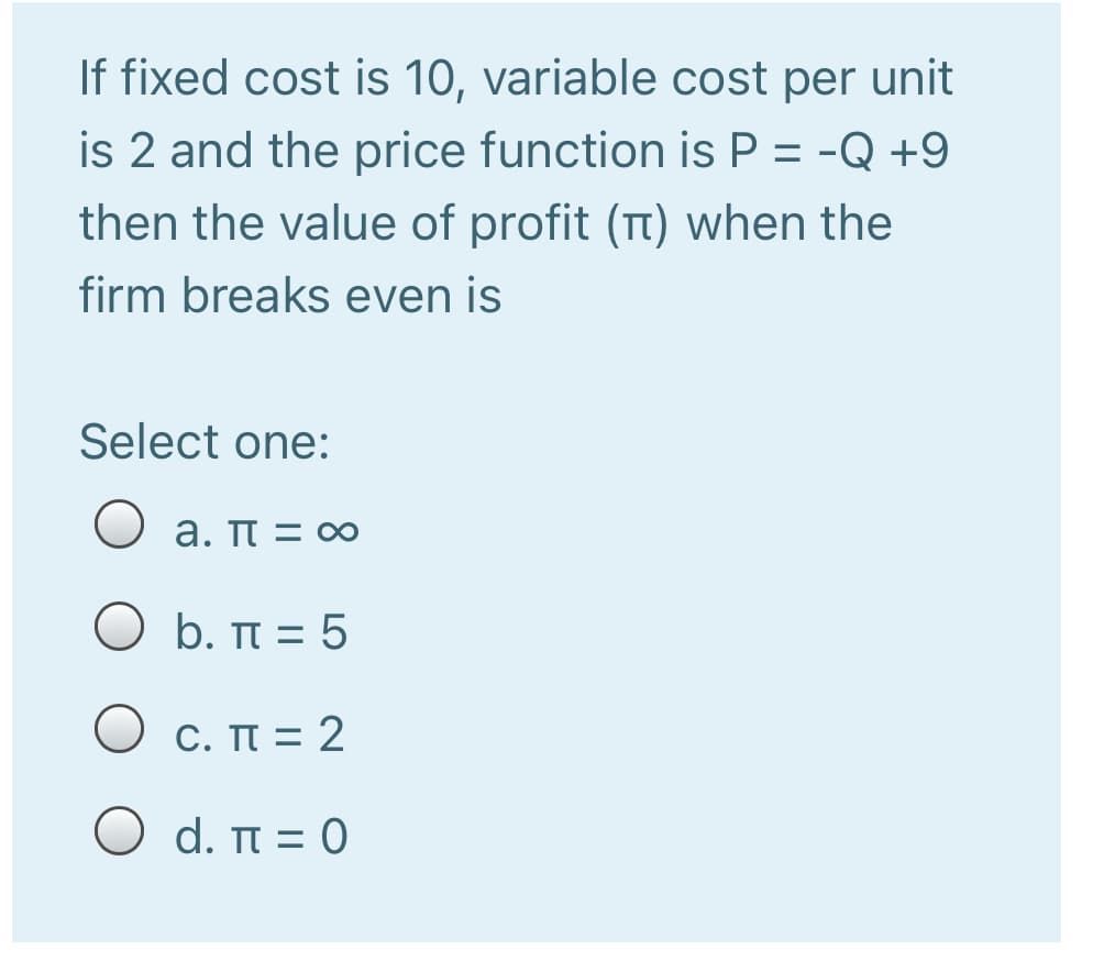 If fixed cost is 10, variable cost per unit
is 2 and the price function is P = -Q +9
then the value of profit (Tt) when the
firm breaks even is
Select one:
a. π= ο
Ο b. π=5
Ο c. π=2
Ο d. π=0
