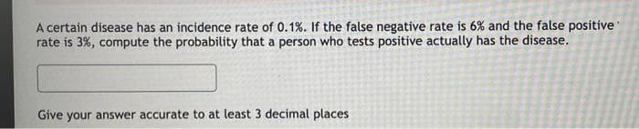 A certain disease has an incidence rate of 0.1%. If the false negative rate is 6% and the false positive
rate is 3%, compute the probability that a person who tests positive actually has the disease.
Give your answer accurate to at least 3 decimal places
