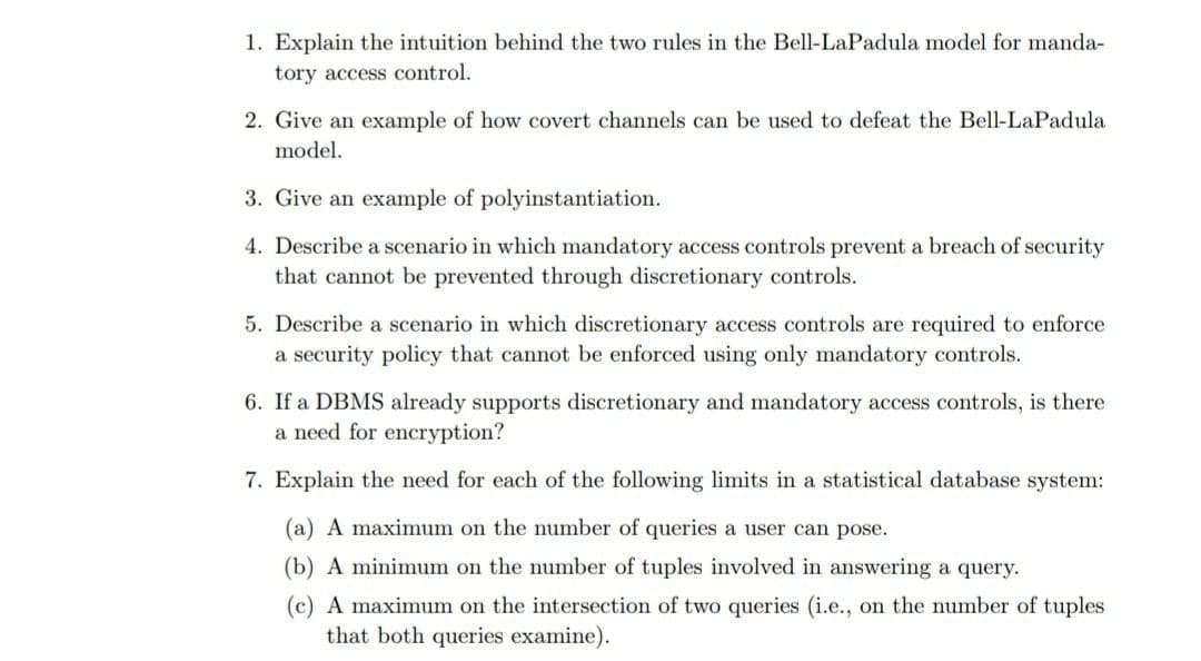 1. Explain the intuition behind the two rules in the Bell-LaPadula model for manda-
tory access control.
2. Give an example of how covert channels can be used to defeat the Bell-LaPadula
model.
3. Give an example of polyinstantiation.
4. Describe a scenario in which mandatory access controls prevent a breach of security
that cannot be prevented through discretionary controls.
5. Describe a scenario in which discretionary access controls are required to enforce
a security policy that cannot be enforced using only mandatory controls.
6. If a DBMS already supports discretionary and mandatory access controls, is there
a need for encryption?
7. Explain the need for each of the following limits in a statistical database system:
(a) A maximum on the number of queries a user can pose.
(b) A minimum on the number of tuples involved in answering a query.
(c) A maximum on the intersection of two queries (i.e., on the number of tuples
that both queries examine).
