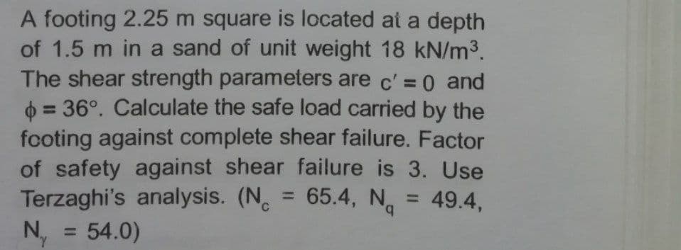 A footing 2.25 m square is located at a depth
of 1.5 m in a sand of unit weight 18 kN/m³.
The shear strength parameters are c' = 0 and
6 = 36°. Calculate the safe load carried by the
footing against complete shear failure. Factor
of safety against shear failure is 3. Use
Terzaghi's analysis. (N. = 65.4, N,
= 54.0)
= 49.4,
b.
%3D
N.
