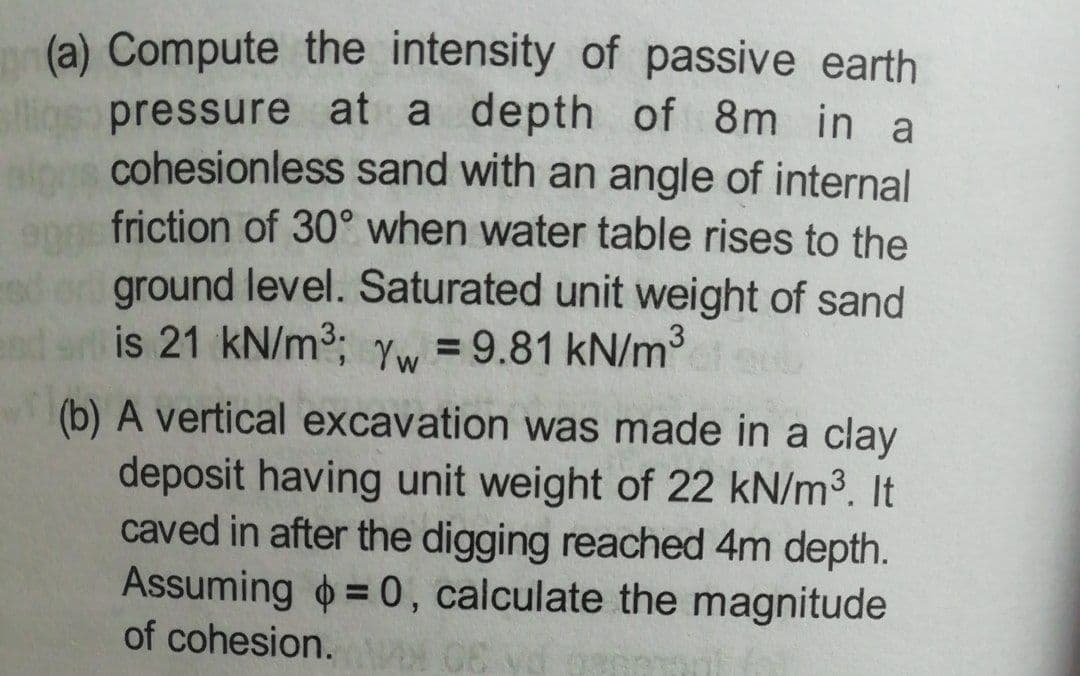 (a) Compute the intensity of passive earth
lios pressure at a depth of 8m in a
cohesionless sand with an angle of internal
ange friction of 30° when water table rises to the
ground level. Saturated unit weight of sand
is 21 kN/m3; yw = 9.81 kN/m
(b) A vertical excavation was made in a clay
deposit having unit weight of 22 kN/m3. It
caved in after the digging reached 4m depth.
Assuming = 0, calculate the magnitude
of cohesion.
