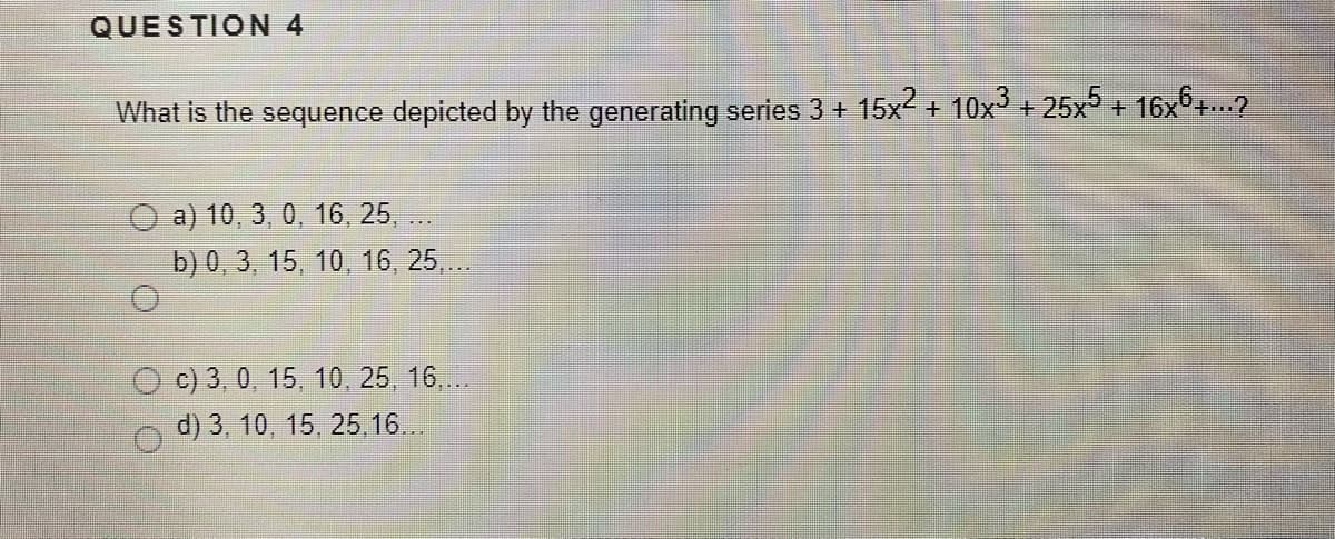 QUESTION 4
What is the sequence depicted by the generating series 3 + 15x2 + 10x + 25x5 + 16x6+..?
O a) 10, 3, 0, 16 , 25, ..
b) 0, 3, 15, 10, 16 , 25,..
c) 3, 0, 15, 10, 25, 16,...
d) 3, 10, 15, 25, 16..
