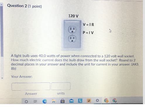 Question 2 (1 point)
120 V
V =IR
P =IV
A light bulb uses 40.0 watts of power when connected to a 120 volt wall socket.
How much electric current docs the bulb draw from the wall socket? Round to 2
decimal places in your answer and include the unit for current in your answer. (AKS
8b)
Your Answer:
Answer
units
