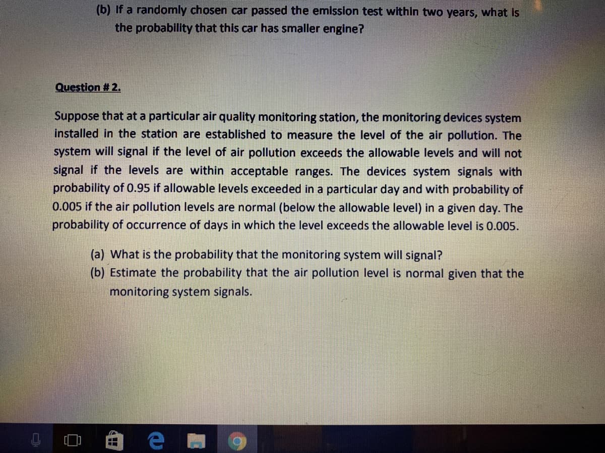 (b) If a randomly chosen car passed the emisslon test within two years, what is
the probability that this car has smaller engine?
Question # 2.
Suppose that at a particular air quality monitoring station, the monitoring devices system
installed in the station are established to measure the level of the air pollution. The
system will signal if the level of air pollution exceeds the allowable levels and will not
signal if the levels are within acceptable ranges. The devices system signals with
probability of 0.95 if allowable levels exceeded in a particular day and with probability of
0.005 if the air pollution levels are normal (below the allowable level) in a given day. The
probability of occurrence of days in which the level exceeds the allowable level is 0.005.
(a) What is the probability that the monitoring system will signal?
(b) Estimate the probability that the air pollution level is normal given that the
monitoring system signals.
