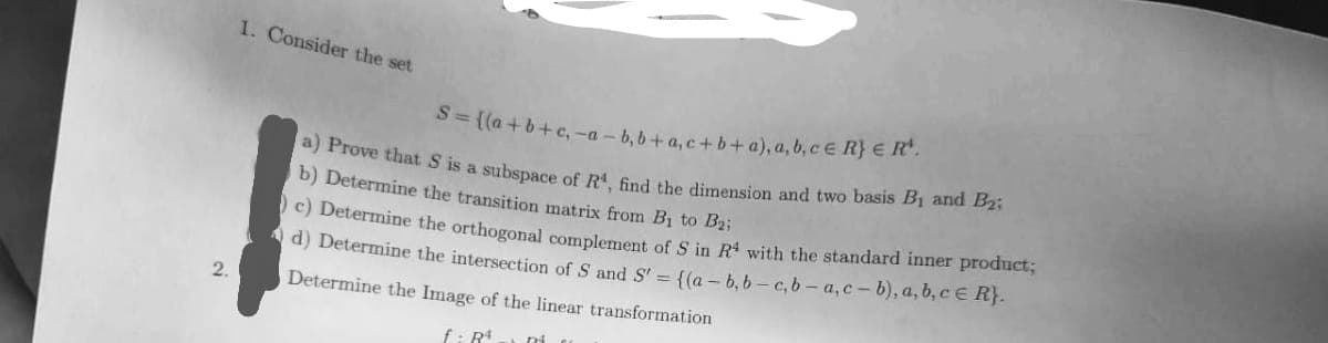 a) Prove that S is a subspace of R, find the dimension and two basis B1 and B2;
1. Consider the set
S= ((a+b+c, -a – b, b+ a, c+b+ a), a, b, cE R} E R.
b) Determine the transition matrix from Bi to B2i
c) Determine the orthogonal complement of S in R with the standard inner product;
d) Determine the intersection of S and S' = {(a - b, b - c, b - a,c-b), a, b, c E R}.
2.
Determine the Image of the linear transformation
f: R
