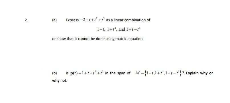 2.
(a)
Express -2+t+t +t' as a linear combination of
1-1, 1+r, and 1+t-t
or show that it cannot be done using matrix equation.
(b)
Is p(t) =1+t+t +r' in the span of M ={1-1,1+1,1+t-r}? Explain why or
why not.
