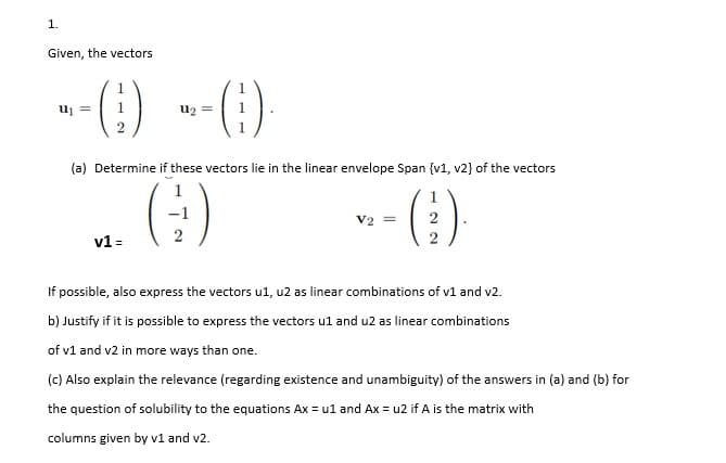 1.
Given, the vectors
--() --)
u2 =
(a) Determine if these vectors lie in the linear envelope Span {v1, v2} of the vectors
()
V2 =
v1 =
If possible, also express the vectors ul, u2 as linear combinations of v1 and v2.
b) Justify if it is possible to express the vectors ul and u2 as linear combinations
of v1 and v2 in more ways than one.
(c) Also explain the relevance (regarding existence and unambiguity) of the answers in (a) and (b) for
the question of solubility to the equations Ax = ul and Ax = u2 if A is the matrix with
columns given by v1 and v2.
