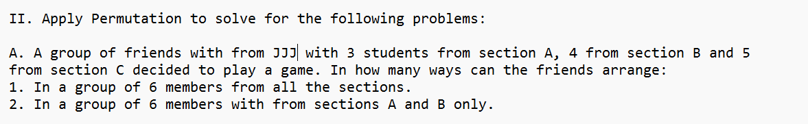 II. Apply Permutation to solve for the following problems:
A. A group of friends with from JJJ with 3 students from section A, 4 from section B and 5
from section C decided to play a game. In how many ways can the friends arrange:
1. In a group of 6 members from all the sections.
2. In a group of 6 members with from sections A and B only.
