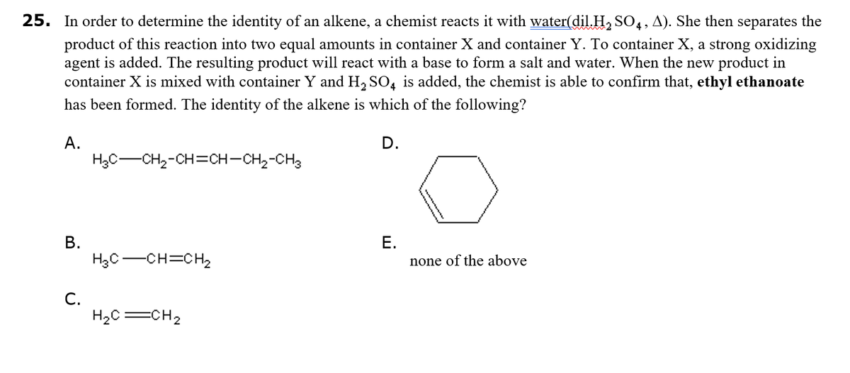 25. In order to determine the identity of an alkene, a chemist reacts it with water(dilH, SO4, A). She then separates the
product of this reaction into two equal amounts in container X and container Y. To container X, a strong oxidizing
agent is added. The resulting product will react with a base to form a salt and water. When the new product in
container X is mixed with container Y and H, SO, is added, the chemist is able to confirm that, ethyl ethanoate
has been formed. The identity of the alkene is which of the following?
А.
D.
H3C-CH,-CH=CH-CH,-CH3
В.
Е.
H3C-CH=CH,
none of the above
С.
H2C=CH2
