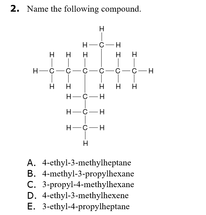 2. Name the following compound.
H
Н--с —н
H.
H
—с —с—С —с—с—С —н
H
H.
H H
Н—С—н
Н—С—Н
Н—с—н
H
A. 4-ethyl-3-methylheptane
B. 4-methyl-3-propylhexane
C. 3-propyl-4-methylhexane
D. 4-ethyl-3-methylhexene
E. 3-ethyl-4-propylheptane
I-O-I
I-O-I
