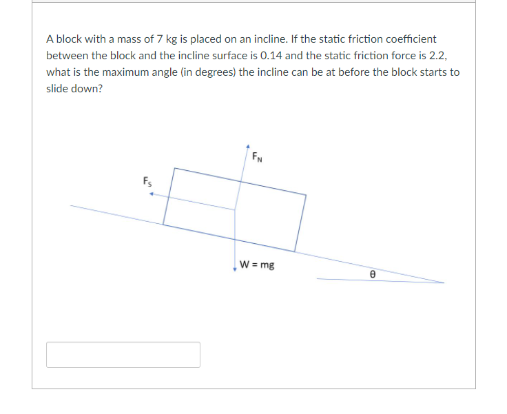 A block with a mass of 7 kg is placed on an incline. If the static friction coefficient
between the block and the incline surface is 0.14 and the static friction force is 2.2,
what is the maximum angle (in degrees) the incline can be at before the block starts to
slide down?
FN
Fs
W = mg
