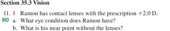 Section 35.3 Vision
11. || Ramon has contact lenses with the prescription +2.0 D.
BIO a. What eye condition does Ramon have?
b. What is his near point without the lenses?
